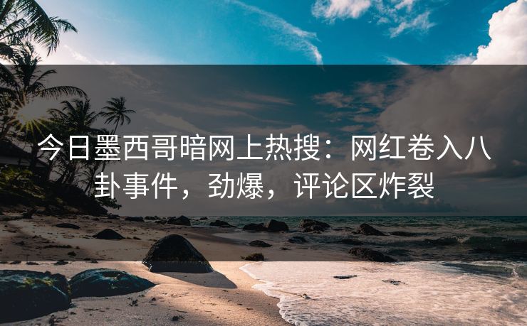 今日墨西哥暗网上热搜：网红卷入八卦事件，劲爆，评论区炸裂
