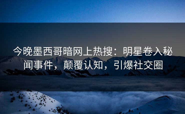 今晚墨西哥暗网上热搜：明星卷入秘闻事件，颠覆认知，引爆社交圈