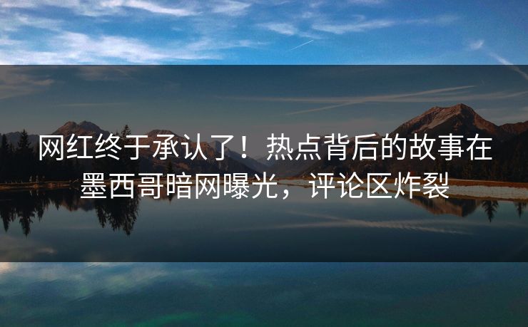 网红终于承认了！热点背后的故事在墨西哥暗网曝光，评论区炸裂