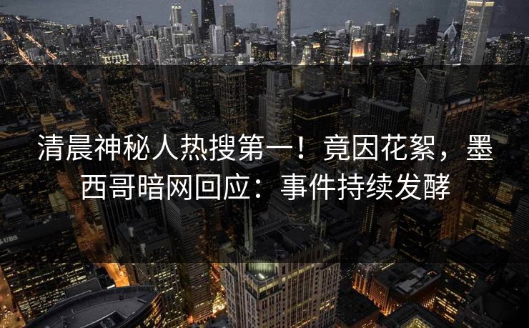 清晨神秘人热搜第一！竟因花絮，墨西哥暗网回应：事件持续发酵