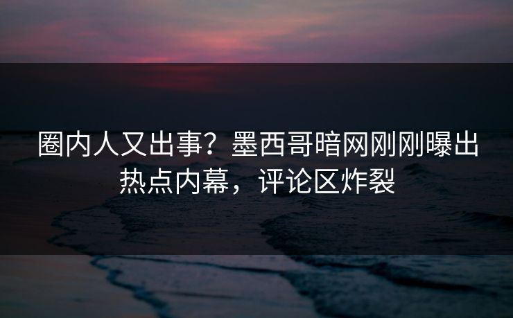 圈内人又出事？墨西哥暗网刚刚曝出热点内幕，评论区炸裂