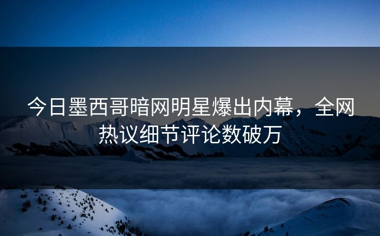 今日墨西哥暗网明星爆出内幕，全网热议细节评论数破万