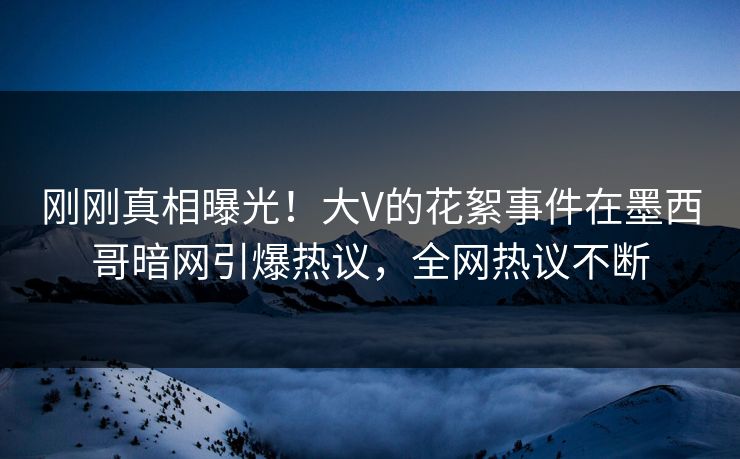刚刚真相曝光！大V的花絮事件在墨西哥暗网引爆热议，全网热议不断
