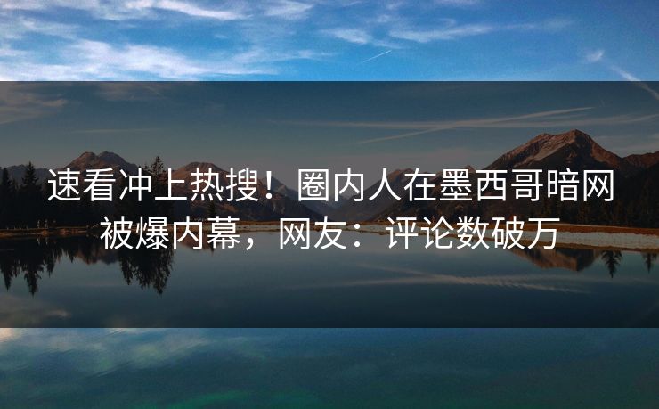 速看冲上热搜！圈内人在墨西哥暗网被爆内幕，网友：评论数破万