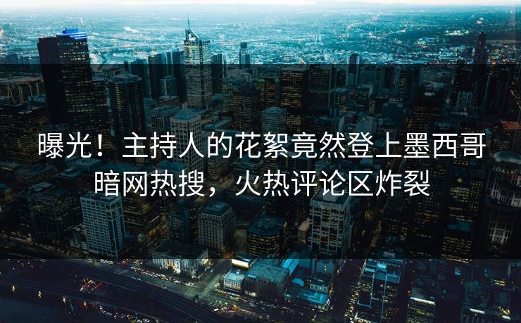 曝光！主持人的花絮竟然登上墨西哥暗网热搜，火热评论区炸裂