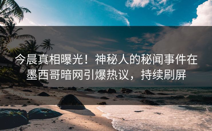 今晨真相曝光！神秘人的秘闻事件在墨西哥暗网引爆热议，持续刷屏