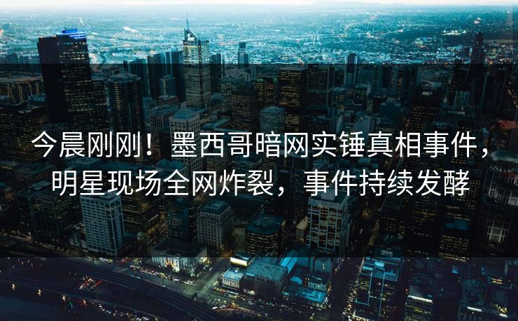 今晨刚刚！墨西哥暗网实锤真相事件，明星现场全网炸裂，事件持续发酵