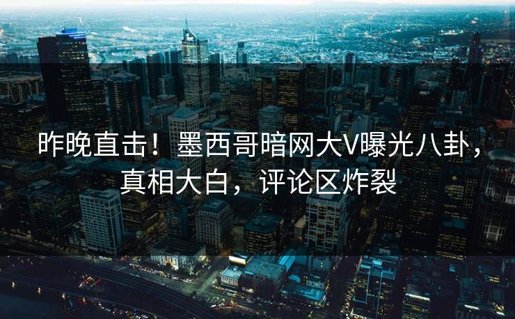 昨晚直击！墨西哥暗网大V曝光八卦，真相大白，评论区炸裂