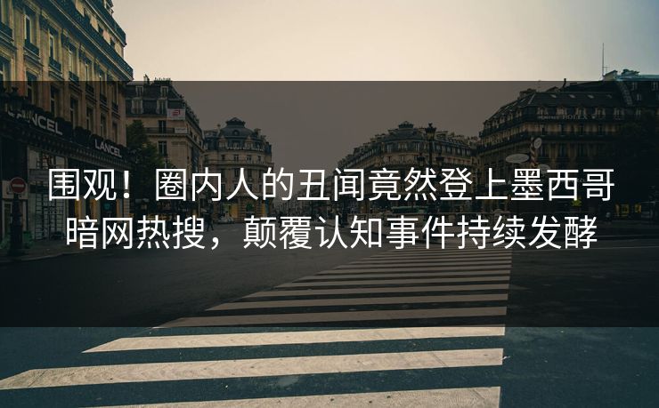 围观！圈内人的丑闻竟然登上墨西哥暗网热搜，颠覆认知事件持续发酵