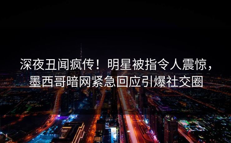 深夜丑闻疯传！明星被指令人震惊，墨西哥暗网紧急回应引爆社交圈