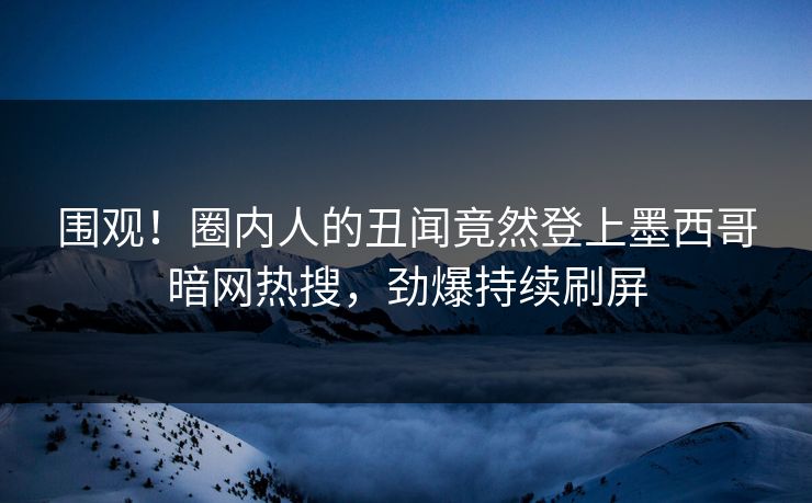 围观！圈内人的丑闻竟然登上墨西哥暗网热搜，劲爆持续刷屏