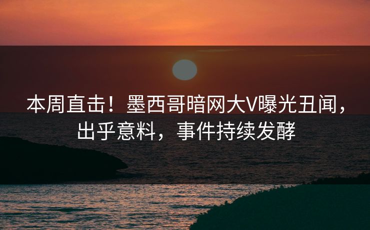 本周直击！墨西哥暗网大V曝光丑闻，出乎意料，事件持续发酵