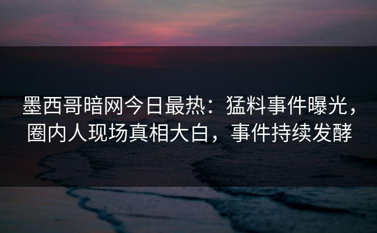 墨西哥暗网今日最热：猛料事件曝光，圈内人现场真相大白，事件持续发酵