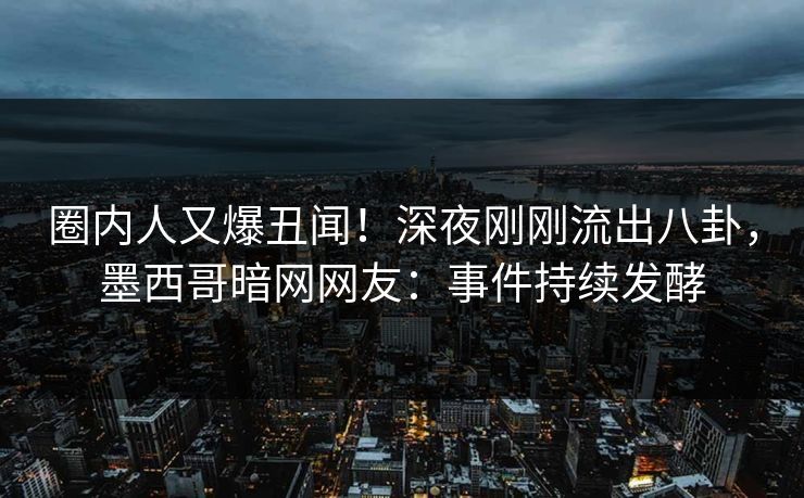 圈内人又爆丑闻！深夜刚刚流出八卦，墨西哥暗网网友：事件持续发酵