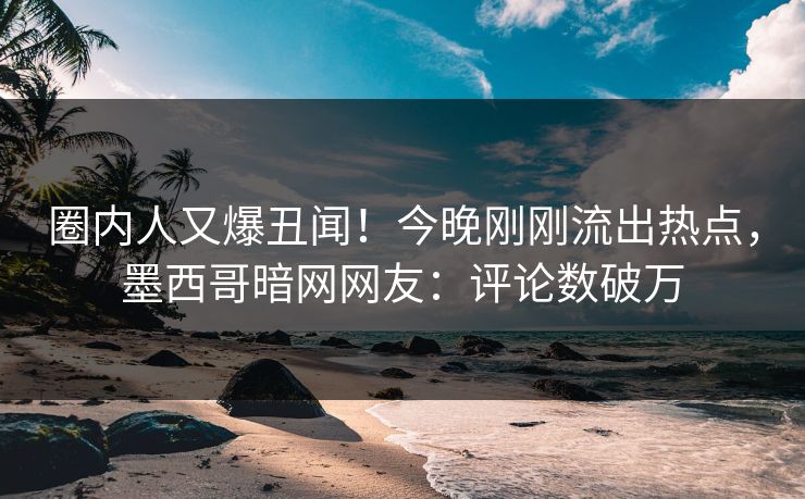 圈内人又爆丑闻！今晚刚刚流出热点，墨西哥暗网网友：评论数破万