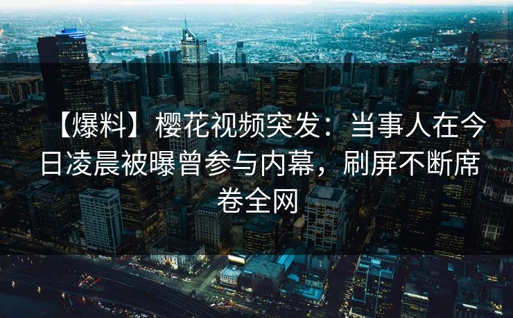 【爆料】樱花视频突发：当事人在今日凌晨被曝曾参与内幕，刷屏不断席卷全网