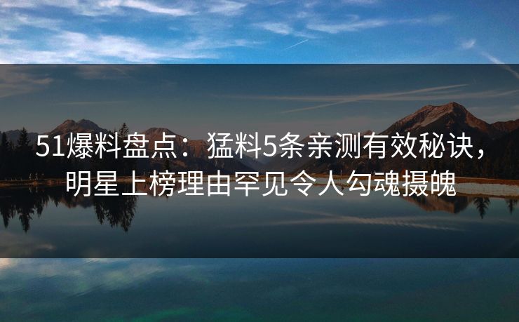 51爆料盘点：猛料5条亲测有效秘诀，明星上榜理由罕见令人勾魂摄魄