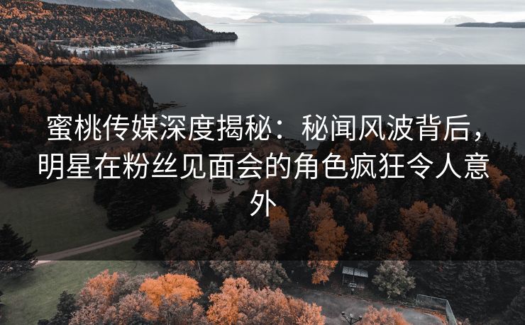 蜜桃传媒深度揭秘：秘闻风波背后，明星在粉丝见面会的角色疯狂令人意外