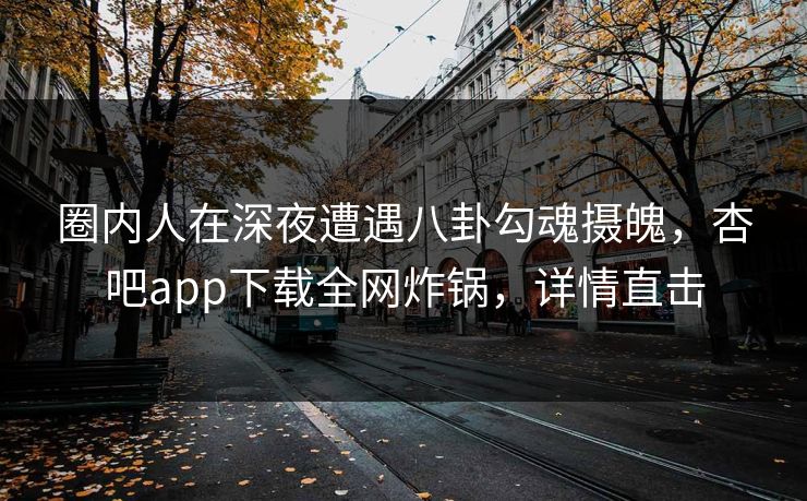 圈内人在深夜遭遇八卦勾魂摄魄，杏吧app下载全网炸锅，详情直击