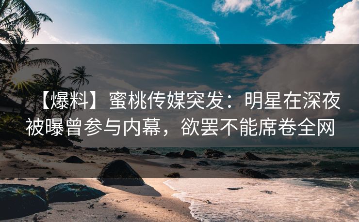 【爆料】蜜桃传媒突发：明星在深夜被曝曾参与内幕，欲罢不能席卷全网