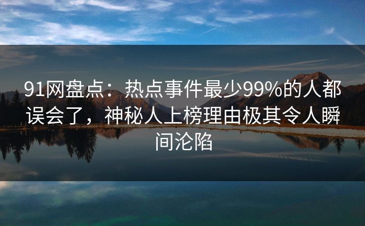 91网盘点：热点事件最少99%的人都误会了，神秘人上榜理由极其令人瞬间沦陷