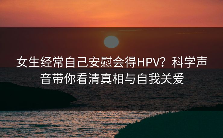 女生经常自己安慰会得HPV？科学声音带你看清真相与自我关爱