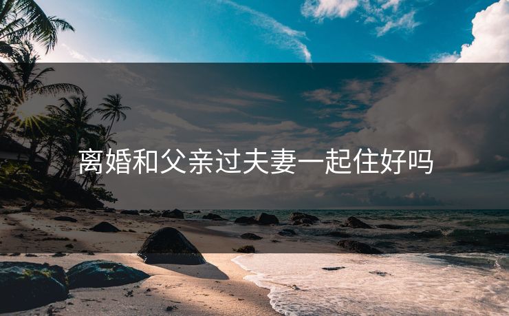离婚和父亲过夫妻一起住好吗