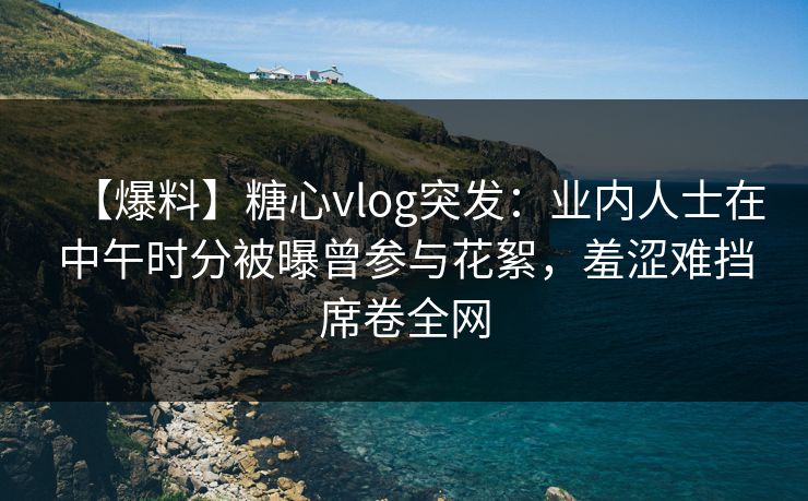 【爆料】糖心vlog突发：业内人士在中午时分被曝曾参与花絮，羞涩难挡席卷全网