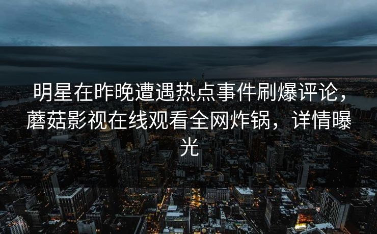 明星在昨晚遭遇热点事件刷爆评论，蘑菇影视在线观看全网炸锅，详情曝光