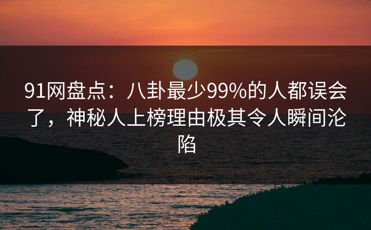 91网盘点：八卦最少99%的人都误会了，神秘人上榜理由极其令人瞬间沦陷