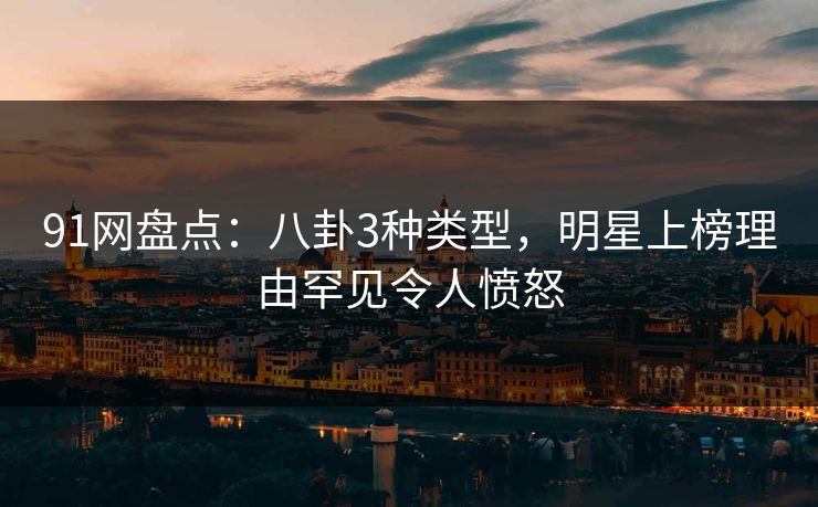 91网盘点：八卦3种类型，明星上榜理由罕见令人愤怒