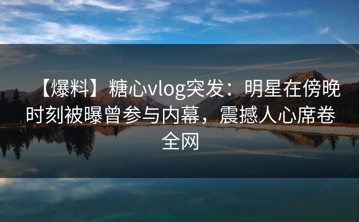 【爆料】糖心vlog突发：明星在傍晚时刻被曝曾参与内幕，震撼人心席卷全网