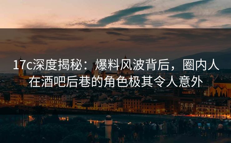 17c深度揭秘：爆料风波背后，圈内人在酒吧后巷的角色极其令人意外