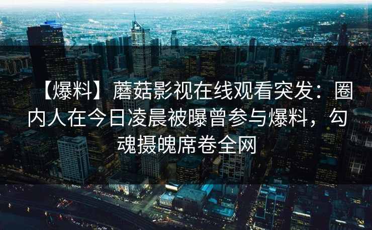 【爆料】蘑菇影视在线观看突发：圈内人在今日凌晨被曝曾参与爆料，勾魂摄魄席卷全网