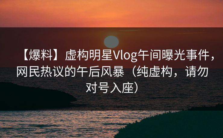 【爆料】虚构明星Vlog午间曝光事件，网民热议的午后风暴（纯虚构，请勿对号入座）