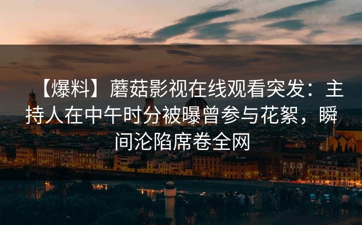【爆料】蘑菇影视在线观看突发：主持人在中午时分被曝曾参与花絮，瞬间沦陷席卷全网