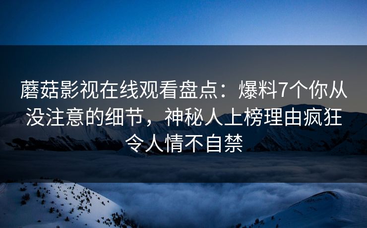 蘑菇影视在线观看盘点：爆料7个你从没注意的细节，神秘人上榜理由疯狂令人情不自禁