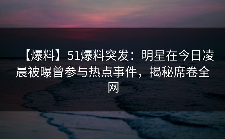 【爆料】51爆料突发：明星在今日凌晨被曝曾参与热点事件，揭秘席卷全网