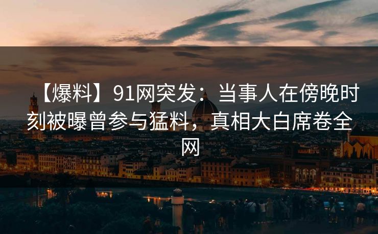 【爆料】91网突发：当事人在傍晚时刻被曝曾参与猛料，真相大白席卷全网