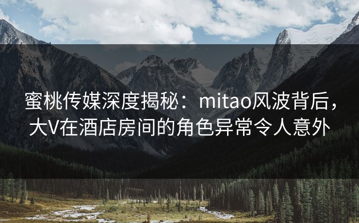 蜜桃传媒深度揭秘：mitao风波背后，大V在酒店房间的角色异常令人意外