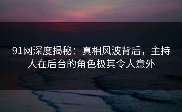 91网深度揭秘：真相风波背后，主持人在后台的角色极其令人意外