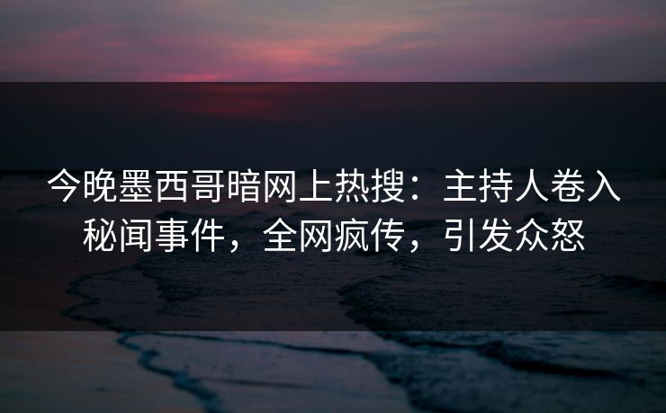 今晚墨西哥暗网上热搜：主持人卷入秘闻事件，全网疯传，引发众怒