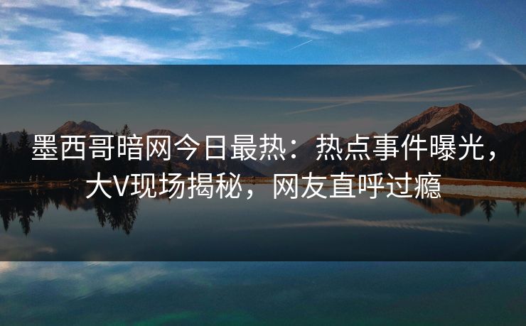 墨西哥暗网今日最热：热点事件曝光，大V现场揭秘，网友直呼过瘾