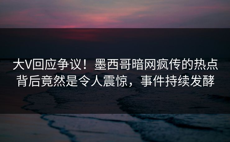 大V回应争议！墨西哥暗网疯传的热点背后竟然是令人震惊，事件持续发酵