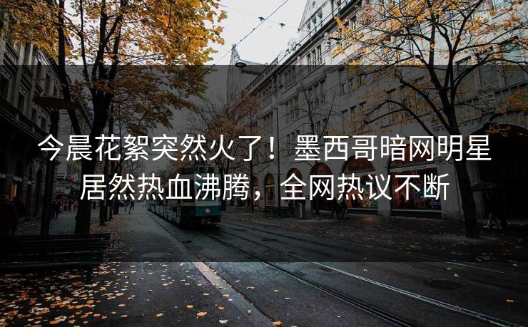 今晨花絮突然火了！墨西哥暗网明星居然热血沸腾，全网热议不断