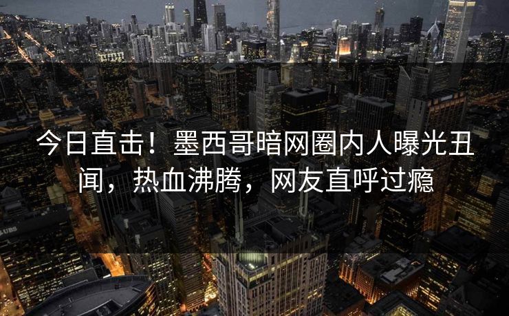今日直击！墨西哥暗网圈内人曝光丑闻，热血沸腾，网友直呼过瘾