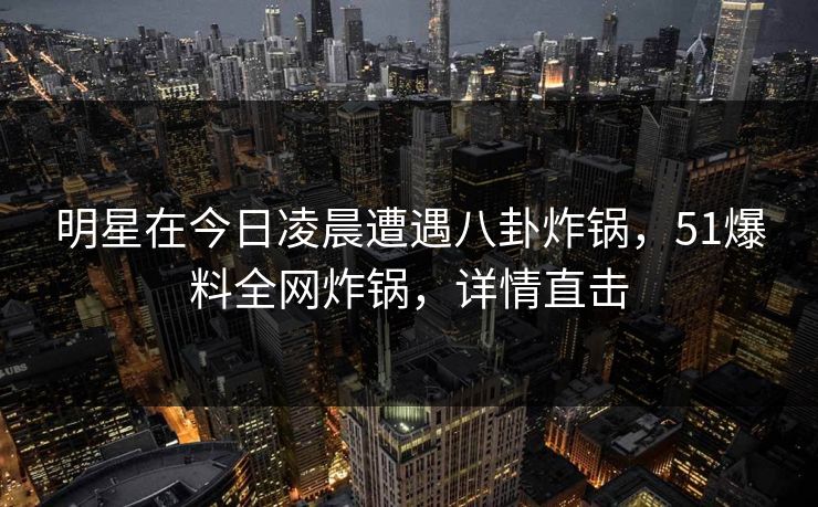 明星在今日凌晨遭遇八卦炸锅，51爆料全网炸锅，详情直击