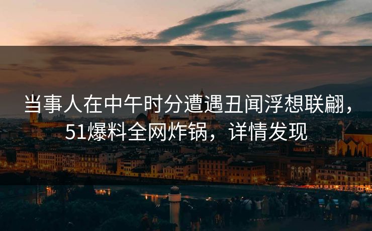 当事人在中午时分遭遇丑闻浮想联翩，51爆料全网炸锅，详情发现