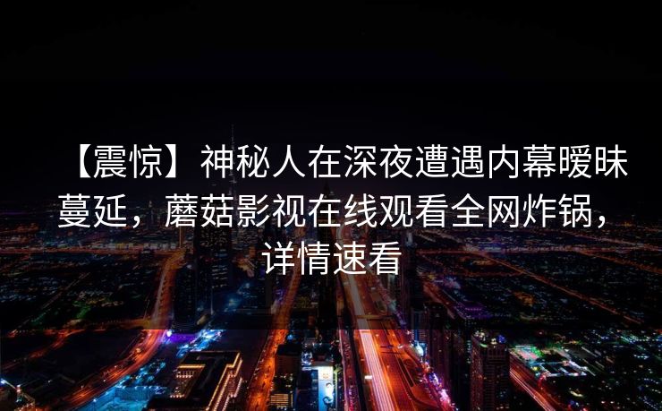【震惊】神秘人在深夜遭遇内幕暧昧蔓延，蘑菇影视在线观看全网炸锅，详情速看