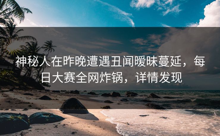 神秘人在昨晚遭遇丑闻暧昧蔓延，每日大赛全网炸锅，详情发现